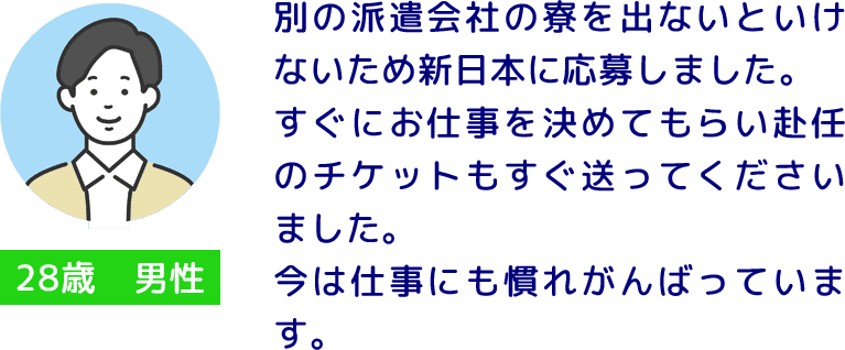 28歳 男性 別の派遣会社の寮を出ないといけないため新日本に応募しました。
